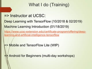 What I do (Training)
=> Instructor at UCSC:
Deep Learning with TensorFlow (10/2018 & 02/2019)
Machine Learning Introduction (01/18/2019)
https://www.ucsc-extension.edu/certificate-program/offering/deep-
learning-and-artificial-intelligence-tensorflow
=> Mobile and TensorFlow Lite (WIP)
=> Android for Beginners (multi-day workshops)
 