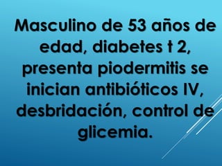 Masculino de 53 años de
edad, diabetes t 2,
presenta piodermitis se
inician antibióticos IV,
desbridación, control de
glicemia.
 