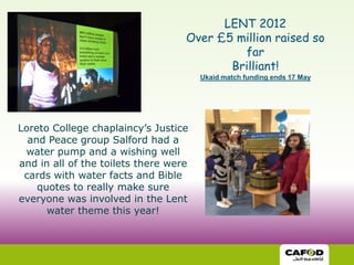 LENT 2012
                                   Over £5 million raised so
                                            far
                                          Brilliant!
                                       Ukaid match funding ends 17 May




Loreto College chaplaincy’s Justice
  and Peace group Salford had a
 water pump and a wishing well
and in all of the toilets there were
 cards with water facts and Bible
    quotes to really make sure
everyone was involved in the Lent
      water theme this year!
 