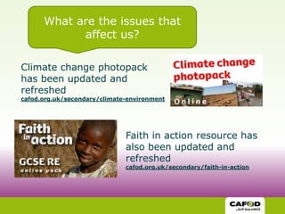 What are the issues that
            affect us?

Climate change photopack
has been updated and
refreshed
cafod.org.uk/secondary/climate-environment




                              Faith in action resource has
                              also been updated and
                              refreshed
                              cafod.org.uk/secondary/faith-in-action
 