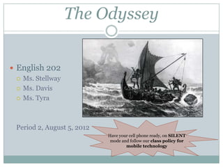 The Odyssey  English 202 Ms. Stellway Ms. Davis Ms. Tyra Period 2, August 5, 2012 http://www.google.com/search?rlz=1T4RNWN_enUS304US304&q=they+odyssey&um=1&ie=UTF-8&tbm=isch&source=og&sa=N&hl=en&tab=wi&biw=1123&bih=478 Have your cell phone ready, on SILENT mode and follow our class policy for mobile technology 