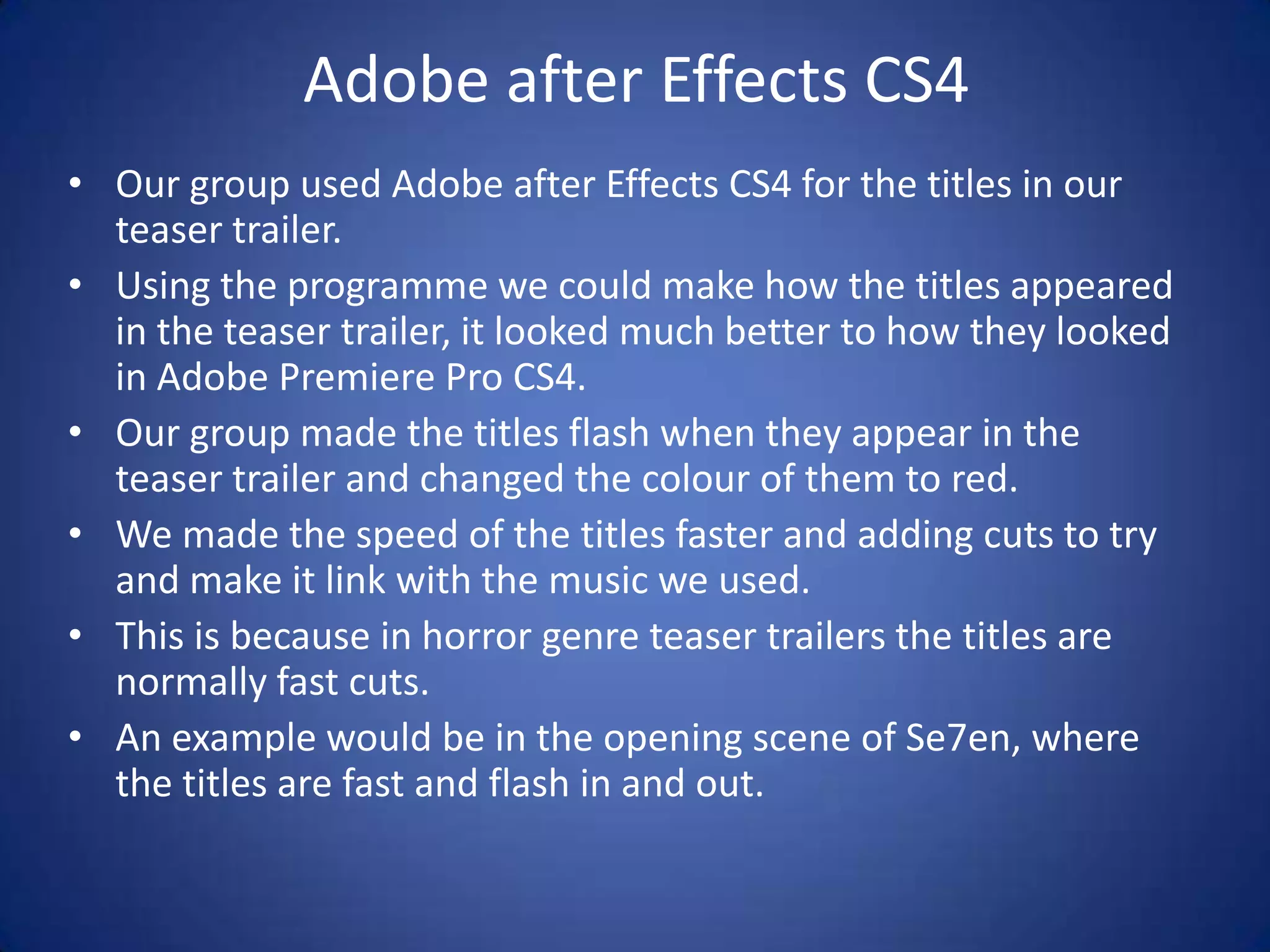 Adobe after Effects CS4
• Our group used Adobe after Effects CS4 for the titles in our
  teaser trailer.
• Using the programme we could make how the titles appeared
  in the teaser trailer, it looked much better to how they looked
  in Adobe Premiere Pro CS4.
• Our group made the titles flash when they appear in the
  teaser trailer and changed the colour of them to red.
• We made the speed of the titles faster and adding cuts to try
  and make it link with the music we used.
• This is because in horror genre teaser trailers the titles are
  normally fast cuts.
• An example would be in the opening scene of Se7en, where
  the titles are fast and flash in and out.
 