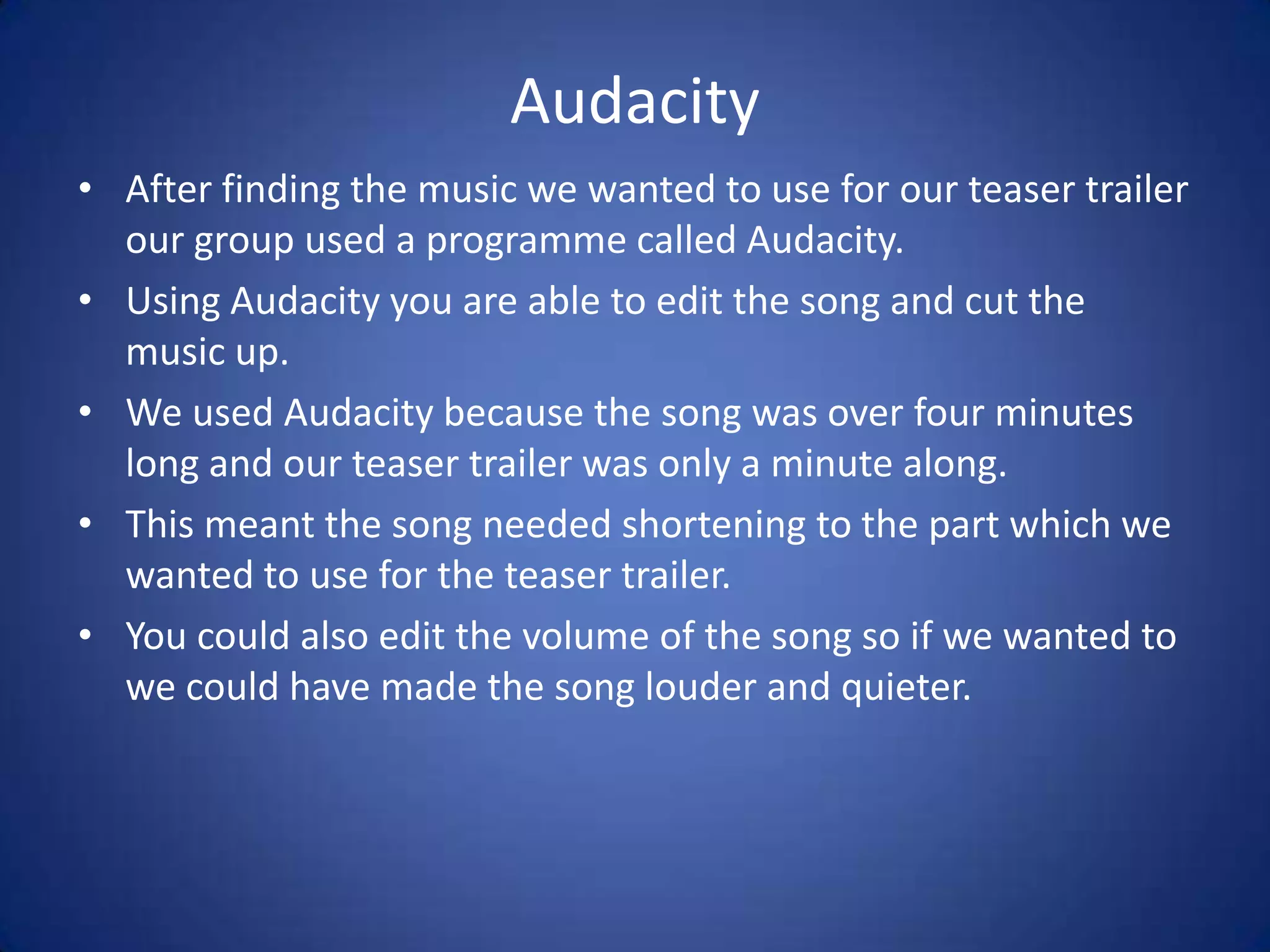 Audacity
• After finding the music we wanted to use for our teaser trailer
  our group used a programme called Audacity.
• Using Audacity you are able to edit the song and cut the
  music up.
• We used Audacity because the song was over four minutes
  long and our teaser trailer was only a minute along.
• This meant the song needed shortening to the part which we
  wanted to use for the teaser trailer.
• You could also edit the volume of the song so if we wanted to
  we could have made the song louder and quieter.
 