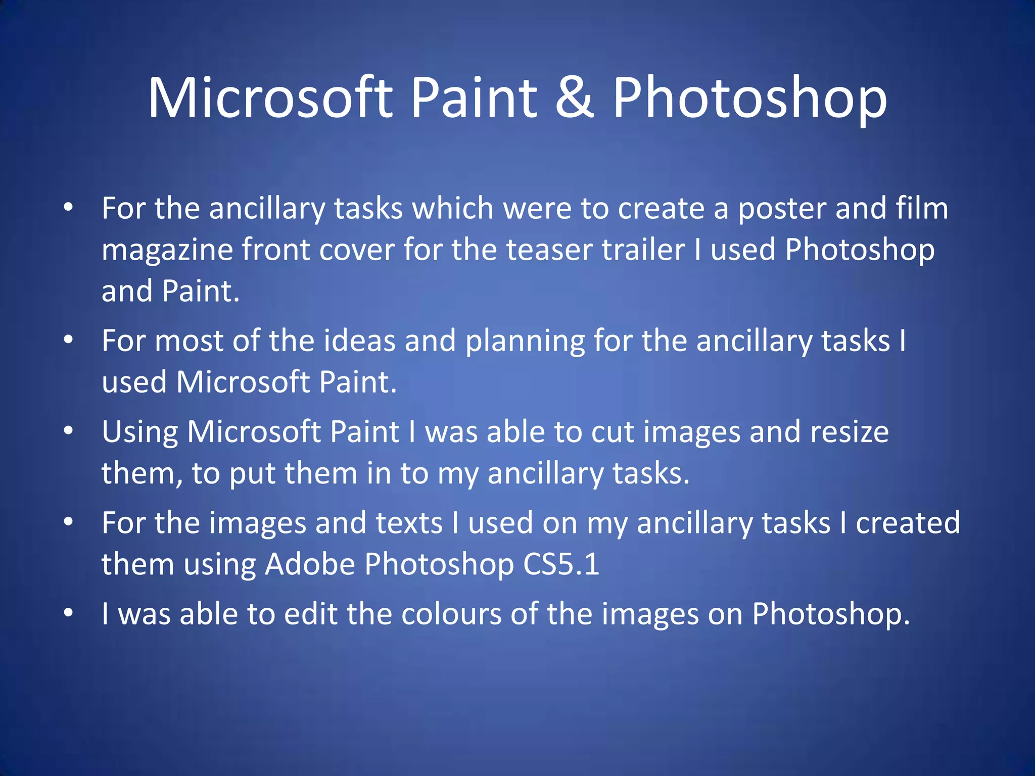 Microsoft Paint & Photoshop
• For the ancillary tasks which were to create a poster and film
  magazine front cover for the teaser trailer I used Photoshop
  and Paint.
• For most of the ideas and planning for the ancillary tasks I
  used Microsoft Paint.
• Using Microsoft Paint I was able to cut images and resize
  them, to put them in to my ancillary tasks.
• For the images and texts I used on my ancillary tasks I created
  them using Adobe Photoshop CS5.1
• I was able to edit the colours of the images on Photoshop.
 