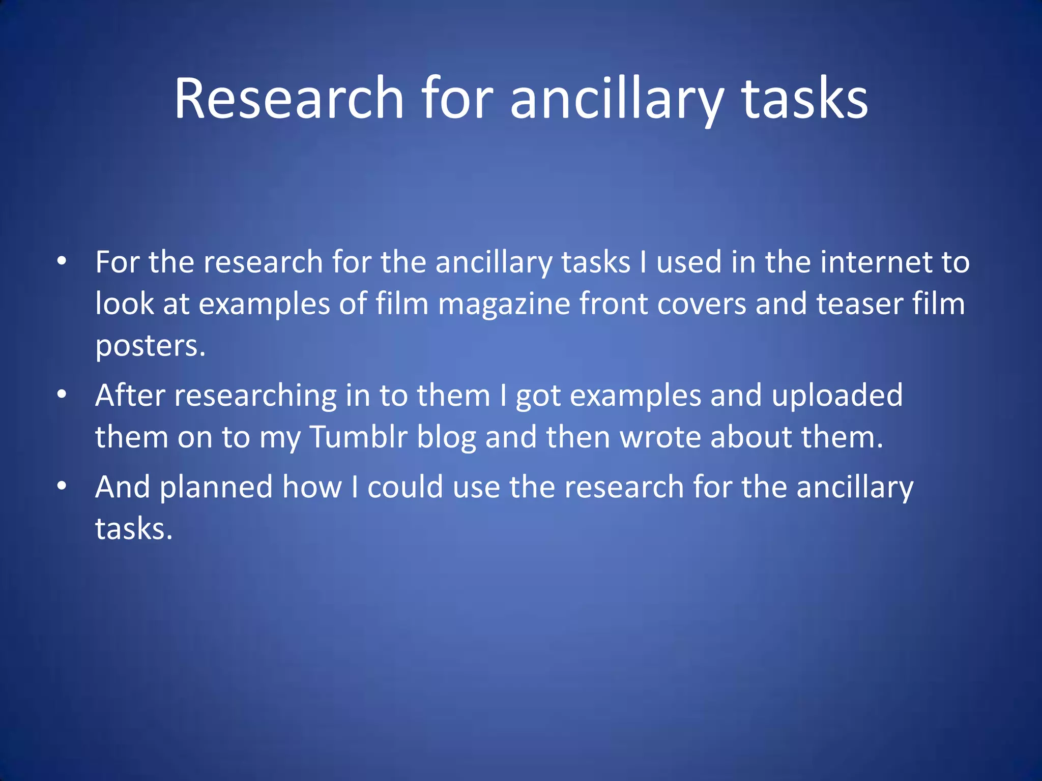 Research for ancillary tasks

• For the research for the ancillary tasks I used in the internet to
  look at examples of film magazine front covers and teaser film
  posters.
• After researching in to them I got examples and uploaded
  them on to my Tumblr blog and then wrote about them.
• And planned how I could use the research for the ancillary
  tasks.
 