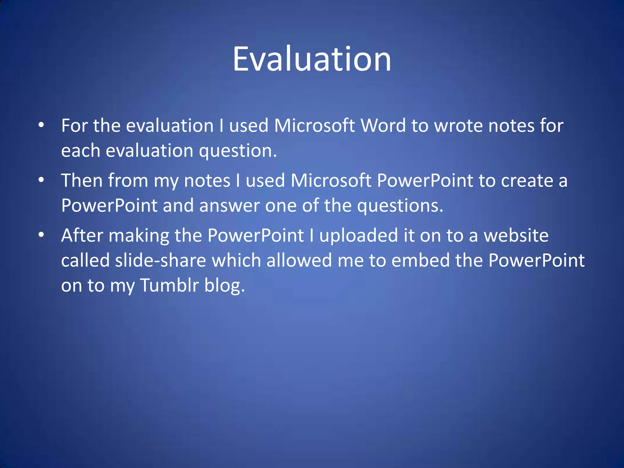 Evaluation
• For the evaluation I used Microsoft Word to wrote notes for
  each evaluation question.
• Then from my notes I used Microsoft PowerPoint to create a
  PowerPoint and answer one of the questions.
• After making the PowerPoint I uploaded it on to a website
  called slide-share which allowed me to embed the PowerPoint
  on to my Tumblr blog.
 