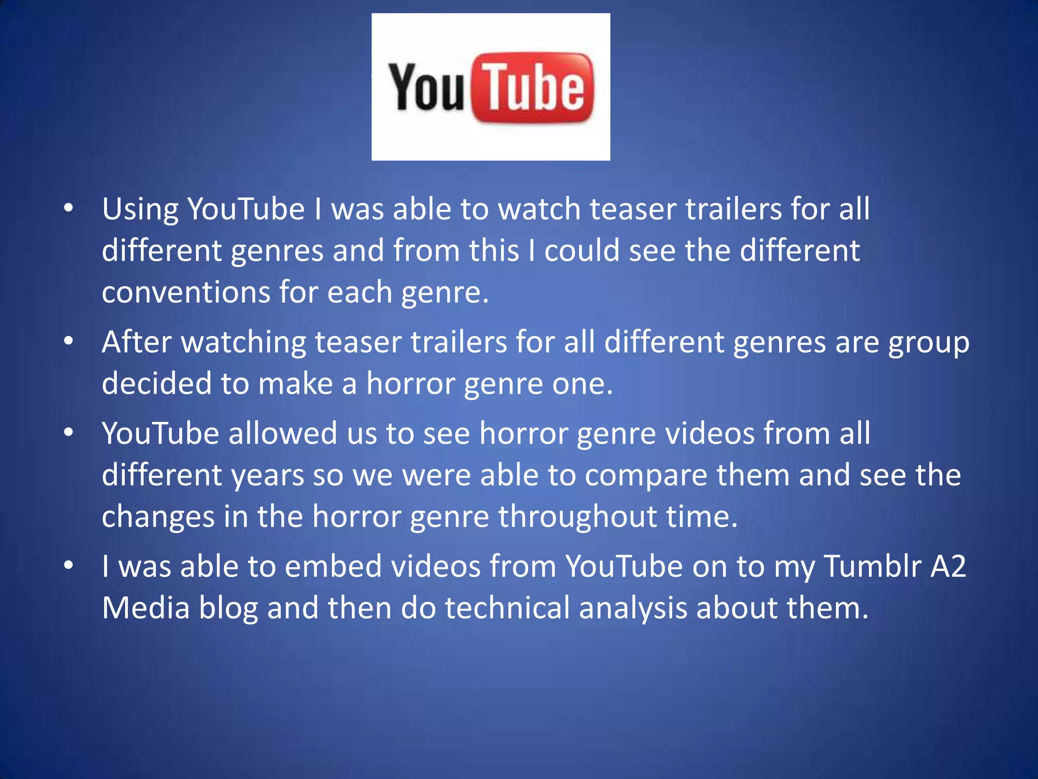 YouTube
• Using YouTube I was able to watch teaser trailers for all
  different genres and from this I could see the different
  conventions for each genre.
• After watching teaser trailers for all different genres are group
  decided to make a horror genre one.
• YouTube allowed us to see horror genre videos from all
  different years so we were able to compare them and see the
  changes in the horror genre throughout time.
• I was able to embed videos from YouTube on to my Tumblr A2
  Media blog and then do technical analysis about them.
 