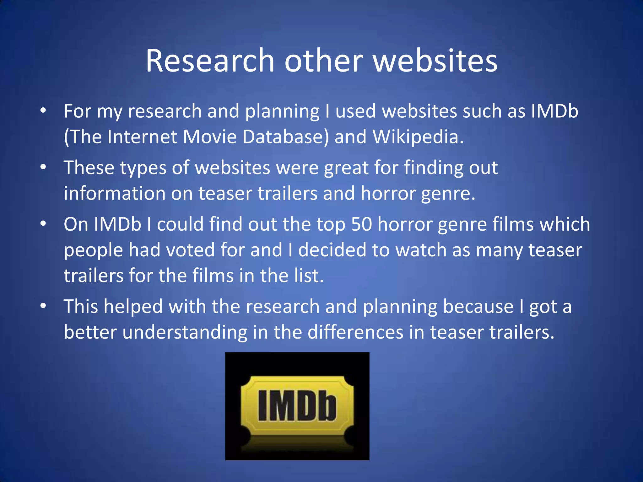 Research other websites
• For my research and planning I used websites such as IMDb
  (The Internet Movie Database) and Wikipedia.
• These types of websites were great for finding out
  information on teaser trailers and horror genre.
• On IMDb I could find out the top 50 horror genre films which
  people had voted for and I decided to watch as many teaser
  trailers for the films in the list.
• This helped with the research and planning because I got a
  better understanding in the differences in teaser trailers.
 