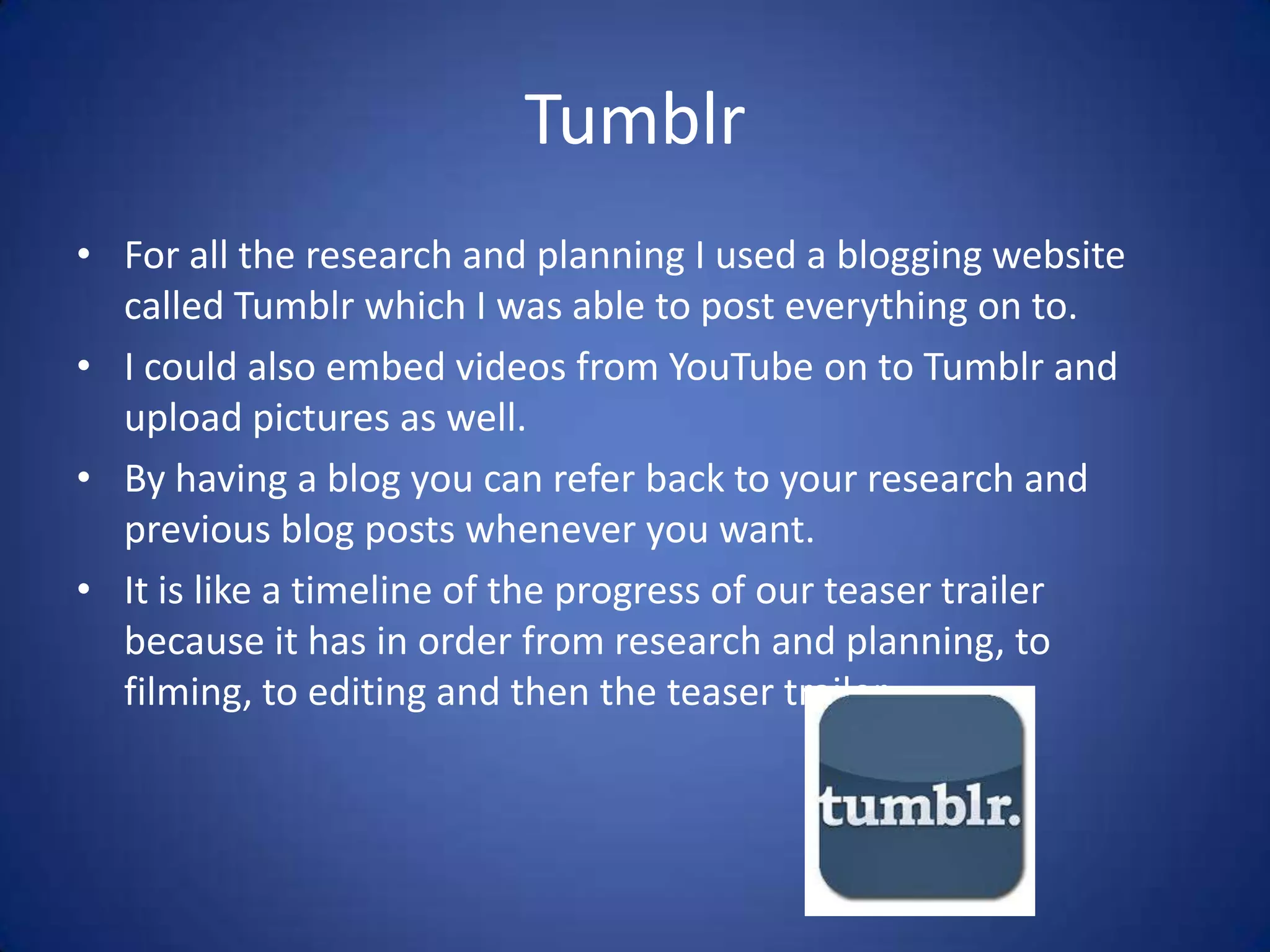 Tumblr
• For all the research and planning I used a blogging website
  called Tumblr which I was able to post everything on to.
• I could also embed videos from YouTube on to Tumblr and
  upload pictures as well.
• By having a blog you can refer back to your research and
  previous blog posts whenever you want.
• It is like a timeline of the progress of our teaser trailer
  because it has in order from research and planning, to
  filming, to editing and then the teaser trailer.
 