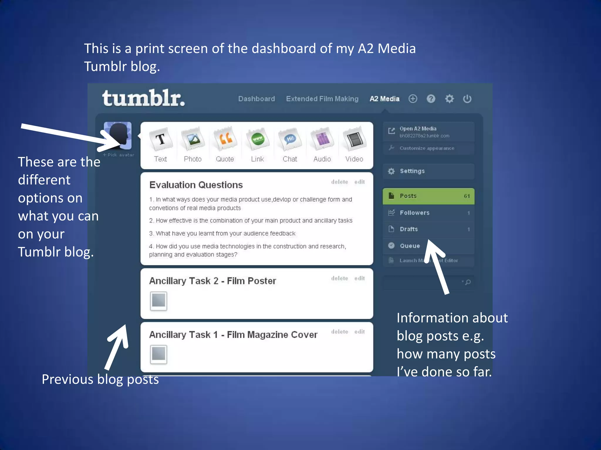 This is a print screen of the dashboard of my A2 Media
          Tumblr blog.




These are the
different
options on
what you can
on your
Tumblr blog.



                                                            Information about
                                                            blog posts e.g.
                                                            how many posts
   Previous blog posts                                      I’ve done so far.
 