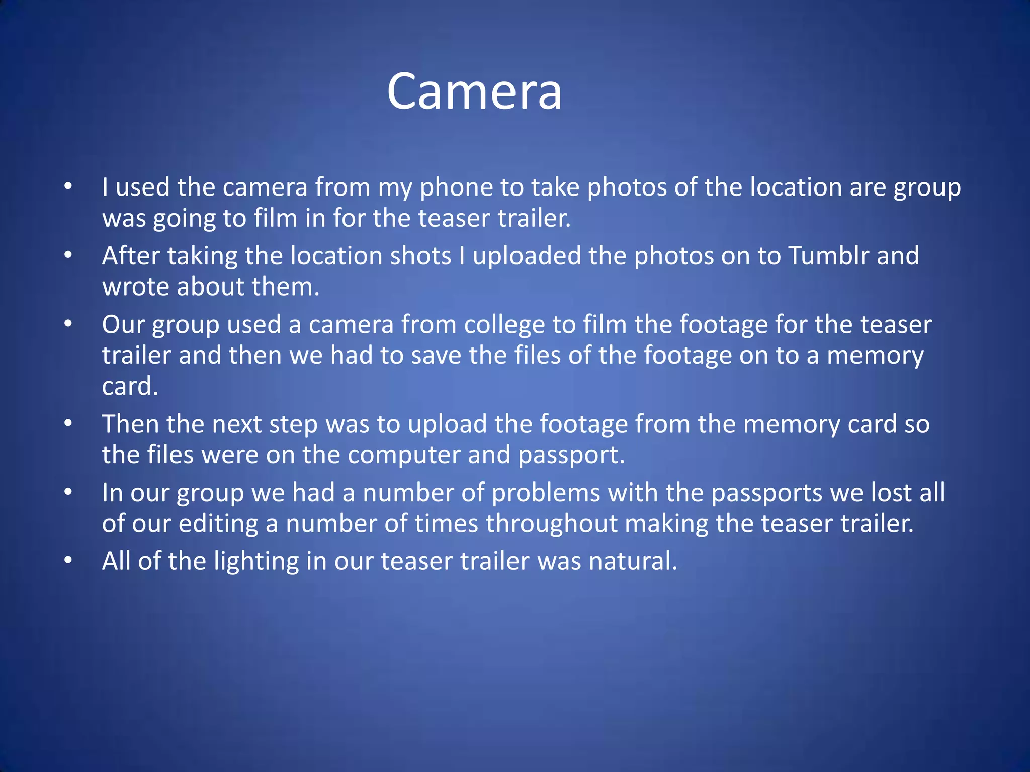 Camera
• I used the camera from my phone to take photos of the location are group
  was going to film in for the teaser trailer.
• After taking the location shots I uploaded the photos on to Tumblr and
  wrote about them.
• Our group used a camera from college to film the footage for the teaser
  trailer and then we had to save the files of the footage on to a memory
  card.
• Then the next step was to upload the footage from the memory card so
  the files were on the computer and passport.
• In our group we had a number of problems with the passports we lost all
  of our editing a number of times throughout making the teaser trailer.
• All of the lighting in our teaser trailer was natural.
 