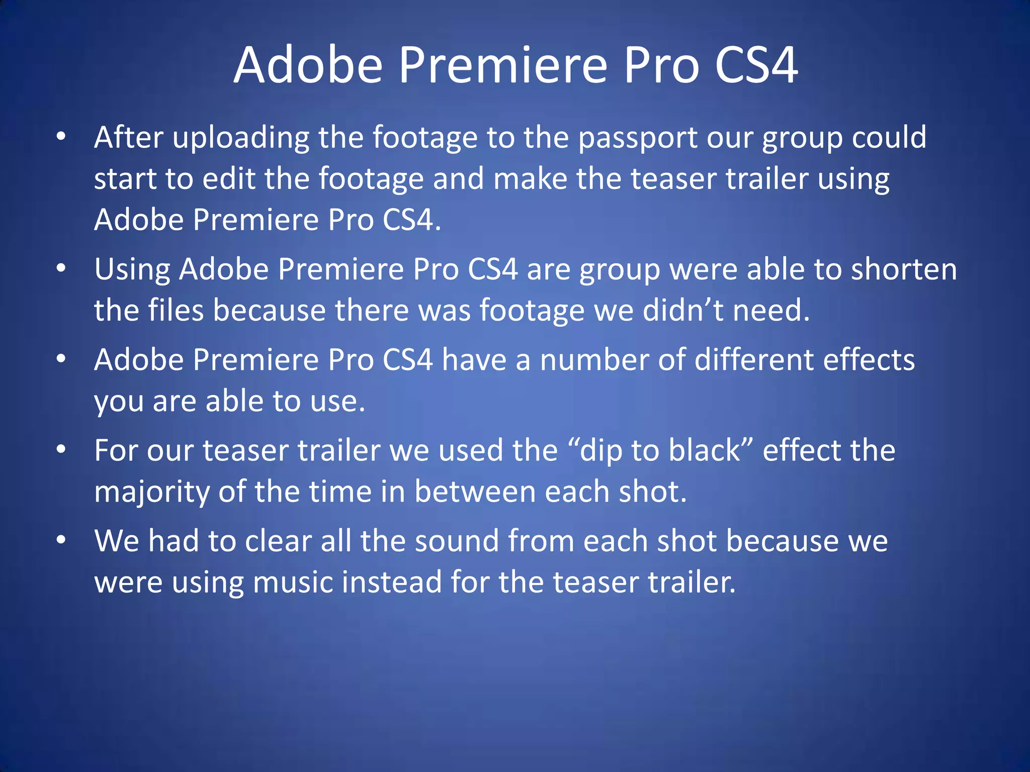 Adobe Premiere Pro CS4
• After uploading the footage to the passport our group could
  start to edit the footage and make the teaser trailer using
  Adobe Premiere Pro CS4.
• Using Adobe Premiere Pro CS4 are group were able to shorten
  the files because there was footage we didn’t need.
• Adobe Premiere Pro CS4 have a number of different effects
  you are able to use.
• For our teaser trailer we used the “dip to black” effect the
  majority of the time in between each shot.
• We had to clear all the sound from each shot because we
  were using music instead for the teaser trailer.
 