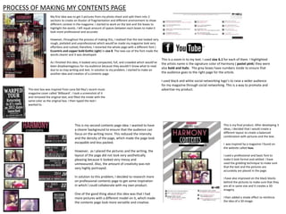 PROCESS OF MAKING MY CONTENTS PAGE
My first idea was to get 3 pictures from my photo shoot and split them into 3
sections to create an illusion of fragmentation and different environment to show
different context in the magazine. I started to work on the text and the boxes to
highlight the words. I left equal amount of spaces between each boxes to make it
look more professional and accurate.
However, throughout the process of making this, I realized that the text looked very
rough, pixilated and unprofessional which would’ve made my magazine look very
effortless and rushed; therefore, I restarted the whole page with a different font (
Eccentric and copper bold Gothic Light) in size 8. The new use of the font made the
words clearer and it was developed.
As I finished this idea, it looked very compacted, full, and crowded which would’ve
been disadvantageous for my audience because they wouldn’t know what to read
due to so may writing and text. In solution to my problem, I started to make an
another idea and creation of a contents page.

This text box was inspired from Lana Del Rey’s recent music
magazine cover called ‘Billboard’. I took a screenshot of it
and removed the original text, and filled the inside with the
same color as the original box. I then typed the text I
wanted to.

This is my second contents page idea. I wanted to have
a clearer background to ensure that the audience can
focus on the writing more. This reduced the intensity
and the density of the page, which made the page look
escapable and less packed.
However, as I placed the pictures and the writing, the
layout of the page did not look very aesthetically
pleasing because it looked very messy and
unmeasured. Also, the amount of creativity was not
very highly portrayed.
In solution to this problem, I decided to research more
on professional contents page to get some inspiration
in which I could collaborate with my own product.
One of the good thing about this idea was that I had
more pictures with a different model on it, which made
the contents page look more versatile and creative.

This is a zoom in to my text. I used size 6.1 for each of them. I highlighted
the artists name is the signature color of Harmony ( pastel pink) they were
also bold and italic. The grey boxes have numbers inside to ensure that
the audience goes to the right page for the article.
I used black and white social networking logo’s to raise a wider audience
for my magazine through social networking. This is a way to promote and
advertise my product.

This is my final product. After developing 3
ideas, I decided that I would create a
different layout to create a balanced
combination with pictures and the text.
I was inspired by a magazine I found on
the website called Isuu.

I used a professional and basic font to
make it look formal and settled. I have
used the gridding technique to make sure
that the text and the pictures are
accurately are placed in the page.
I have also improved on the black blocks
behind the pictures to make sure that they
are all in same size and it creates a 3D
imagery.
I then added a shade effect to reinforce
the idea of a 3D image.

 