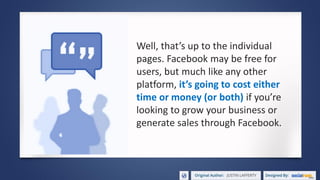 Well, that’s up to the individual
pages. Facebook may be free for
users, but much like any other
platform, it’s going to cost either
time or money (or both) if you’re
looking to grow your business or
generate sales through Facebook.
 