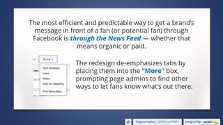 The most efficient and predictable way to get a brand’s
message in front of a fan (or potential fan) through
Facebook is through the News Feed — whether that
means organic or paid.
The redesign de-emphasizes tabs by
placing them into the “More” box,
prompting page admins to find other
ways to let fans know what’s out there.
 