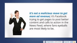 It’s not a malicious move to get
more ad revenue; it’s Facebook
trying to get pages to post better
content and calls to action in the
News Feed, where fans eyeballs
are most likely to be.
 