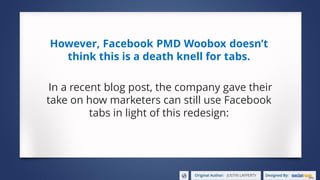 However, Facebook PMD Woobox doesn’t
think this is a death knell for tabs.
In a recent blog post, the company gave their
take on how marketers can still use Facebook
tabs in light of this redesign:
 