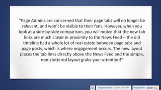 “Page Admins are concerned that their page tabs will no longer be
relevant, and won’t be visible to their fans. However, when you
look at a side-by-side comparison, you will notice that the new tab
links are much closer in proximity to the News Feed – the old
timeline had a whole lot of real estate between page tabs and
page posts, which is where engagement occurs. The new layout
places the tab links directly above the News Feed and the simple,
non-cluttered layout grabs your attention!”
 