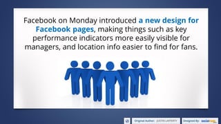 Facebook on Monday introduced a new design for
Facebook pages, making things such as key
performance indicators more easily visible for
managers, and location info easier to find for fans.
 