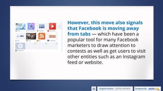 However, this move also signals
that Facebook is moving away
from tabs — which have been a
popular tool for many Facebook
marketers to draw attention to
contests as well as get users to visit
other entities such as an Instagram
feed or website.
 