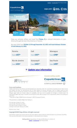 Update | Unsubscribe from future emails.
Enjoy our exclusive airfares and travel from Tampa, FL to selected destinations in Latin
America through the Hub of the Americas in Panama.
Buy your ticket from October 13 through November 10, 2015 and travel between October
13 and February 15, 2016.
Pereira
From: $327*
Rio de Janeiro
From: $435*
Cali
From: $337*
Guayaquil
From: $443**
Managua
From: $348*
Sao Paulo
From: $499*
✈ Update your information
Terms and Conditions
*Flights operated by Copa Airlines and Aerorepública S.A. (operating under the Copa Airlines Colombia brand). Rates include
fuel charges and taxes. An administrative fee of US$25 applies to in-person purchases. Ask for charges made by travel
agencies. Round Trip fares for traveling in Economy Class. Rates are in US dollars ( USD) and are not refundable. Penalty for
changes apply. Rates are limited, subject to availability, and may not be available on all flights or desired dates. All
international flights with stops in Panama. See the details of this offer at copaair.com in Copa Airlines offices or by calling our
call center.
**Not valid on flights CM309 Panama-Guayaquil | CM272 Guayaquil-Panama
*This promotion is valid for flights from Tampa, FL.
First sale date: October 13, 2015.
Last sale date: November 10, 2015.
First date of travel: October 13, 2015.
Last day to end travel: February 15, 2016.
Minimum stay: 3 days.
Copyright©2015 Copa Airlines. All rights reserved.
Copa Airlines respects your privacy and uses this email address solely to keep you informed about our promotions and offers.
Your personal information is not shared, published, or sold outside of our company.
Mailing address: Copa Airlines, P.O. Box 522700, Miami, FL, 33152, US
Update | Unsubscribe from future emails.
 