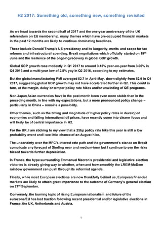 1
H2 2017: Something old, something new, something revisited
As we head towards the second half of 2017 and the one-year anniversary of the UK
referendum on EU membership, many themes which have pre-occupied financial markets
in the past 12 months are likely to continue dominating headlines.
These include Donald Trump’s US presidency and its longevity, merits and scope for tax
reforms and infrastructural spending, Brexit negotiations which officially started on 19th
June and the resilience of the ongoing recovery in global GDP growth.
Global GDP growth rose modestly in Q1 2017 to around 3.12% year-on-year from 3.06% in
Q4 2016 and a multi-year low of 2.8% yoy in Q2 2016, according to my estimates.
But the global manufacturing PMI averaged 52.7 in April-May, down slightly from 52.9 in Q1
2017, suggesting global GDP growth may not have accelerated further in Q2. This could in
turn, at the margin, delay or temper policy rate hikes and/or unwinding of QE programs.
Non-Japan Asian currencies have in the past month been even more stable than in the
preceding month, in line with my expectations, but a more pronounced policy change –
particularly in China – remains a possibility.
Other themes, such as the timing and magnitude of higher policy rates in developed
economies and falling international oil prices, have recently come into clearer focus and
will likely be of central importance in H2.
For the UK, I am sticking to my view that a 25bp policy rate hike this year is still a low
probability event and I see little chance of an August hike.
The uncertainty over the MPC’s interest rate path and the government’s stance on Brexit
complicate any forecast of Sterling near and medium-term but I continue to see the risks
biased towards further depreciation.
In France, the hype surrounding Emmanuel Macron’s presidential and legislative election
victories is already giving way to whether, when and how smoothly the LREM-MoDem
rainbow government can push through its reformist agenda.
Finally, while most European elections are now thankfully behind us, European financial
markets are likely to attach great importance to the outcome of Germany’s general election
on 27th September.
Conversely, the burning topic of rising European nationalism and future of the
eurozone/EU has lost traction following recent presidential and/or legislative elections in
France, the UK, Netherlands and Austria.
 