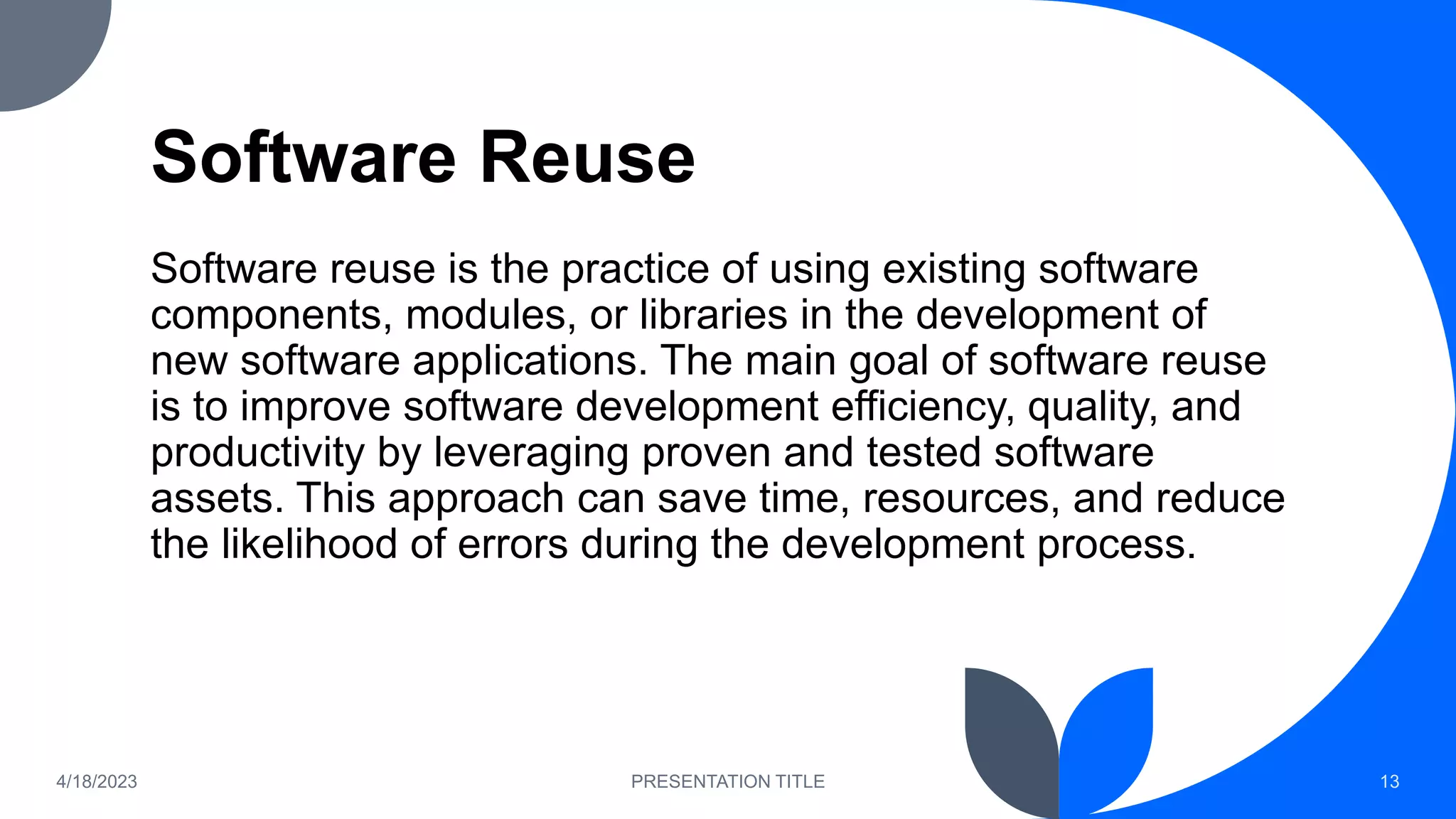 Software Reuse
Software reuse is the practice of using existing software
components, modules, or libraries in the development of
new software applications. The main goal of software reuse
is to improve software development efficiency, quality, and
productivity by leveraging proven and tested software
assets. This approach can save time, resources, and reduce
the likelihood of errors during the development process.
4/18/2023 PRESENTATION TITLE 13
 