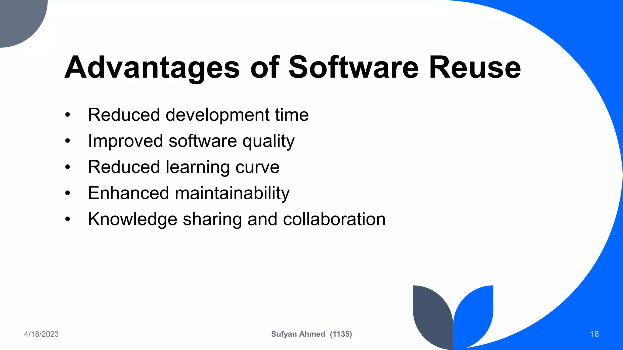 Advantages of Software Reuse
• Reduced development time
• Improved software quality
• Reduced learning curve
• Enhanced maintainability
• Knowledge sharing and collaboration
4/18/2023 Sufyan Ahmed (1135) 18
 