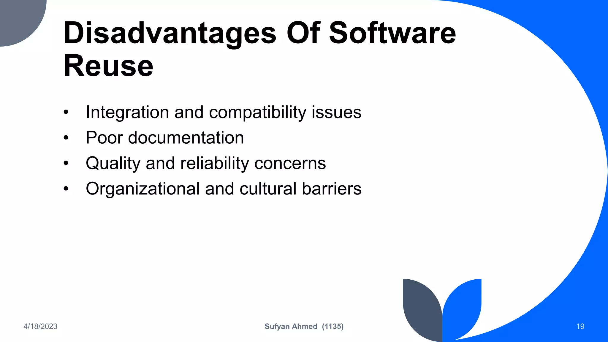 Disadvantages Of Software
Reuse
• Integration and compatibility issues
• Poor documentation
• Quality and reliability concerns
• Organizational and cultural barriers
4/18/2023 Sufyan Ahmed (1135) 19
 