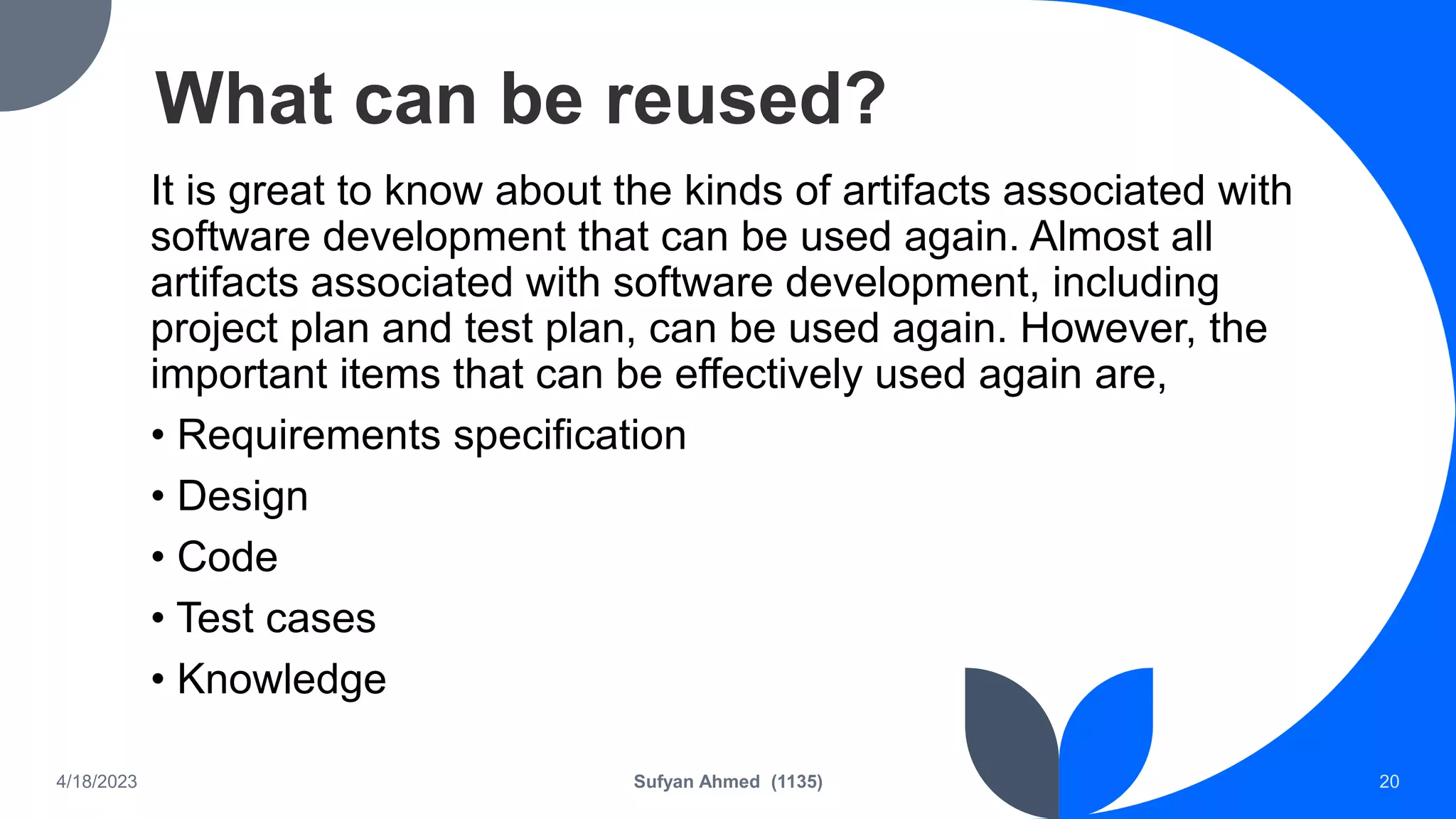 What can be reused?
It is great to know about the kinds of artifacts associated with
software development that can be used again. Almost all
artifacts associated with software development, including
project plan and test plan, can be used again. However, the
important items that can be effectively used again are,
• Requirements specification
• Design
• Code
• Test cases
• Knowledge
4/18/2023 Sufyan Ahmed (1135) 20
 