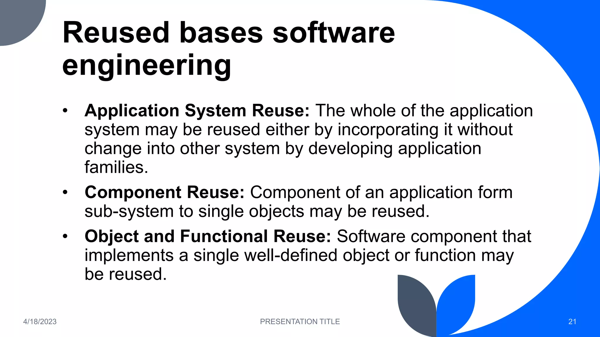 Reused bases software
engineering
• Application System Reuse: The whole of the application
system may be reused either by incorporating it without
change into other system by developing application
families.
• Component Reuse: Component of an application form
sub-system to single objects may be reused.
• Object and Functional Reuse: Software component that
implements a single well-defined object or function may
be reused.
4/18/2023 PRESENTATION TITLE 21
 