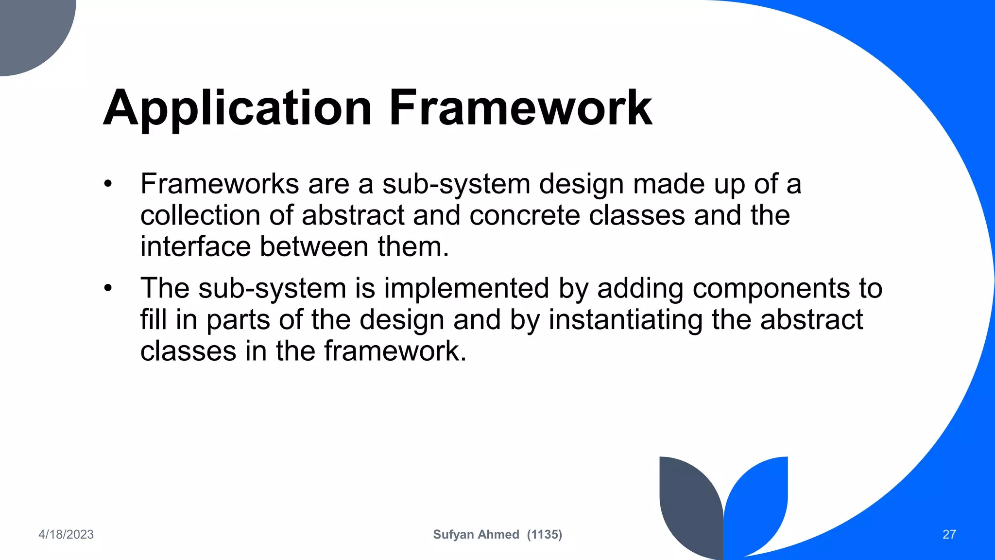 Application Framework
• Frameworks are a sub-system design made up of a
collection of abstract and concrete classes and the
interface between them.
• The sub-system is implemented by adding components to
fill in parts of the design and by instantiating the abstract
classes in the framework.
4/18/2023 Sufyan Ahmed (1135) 27
 