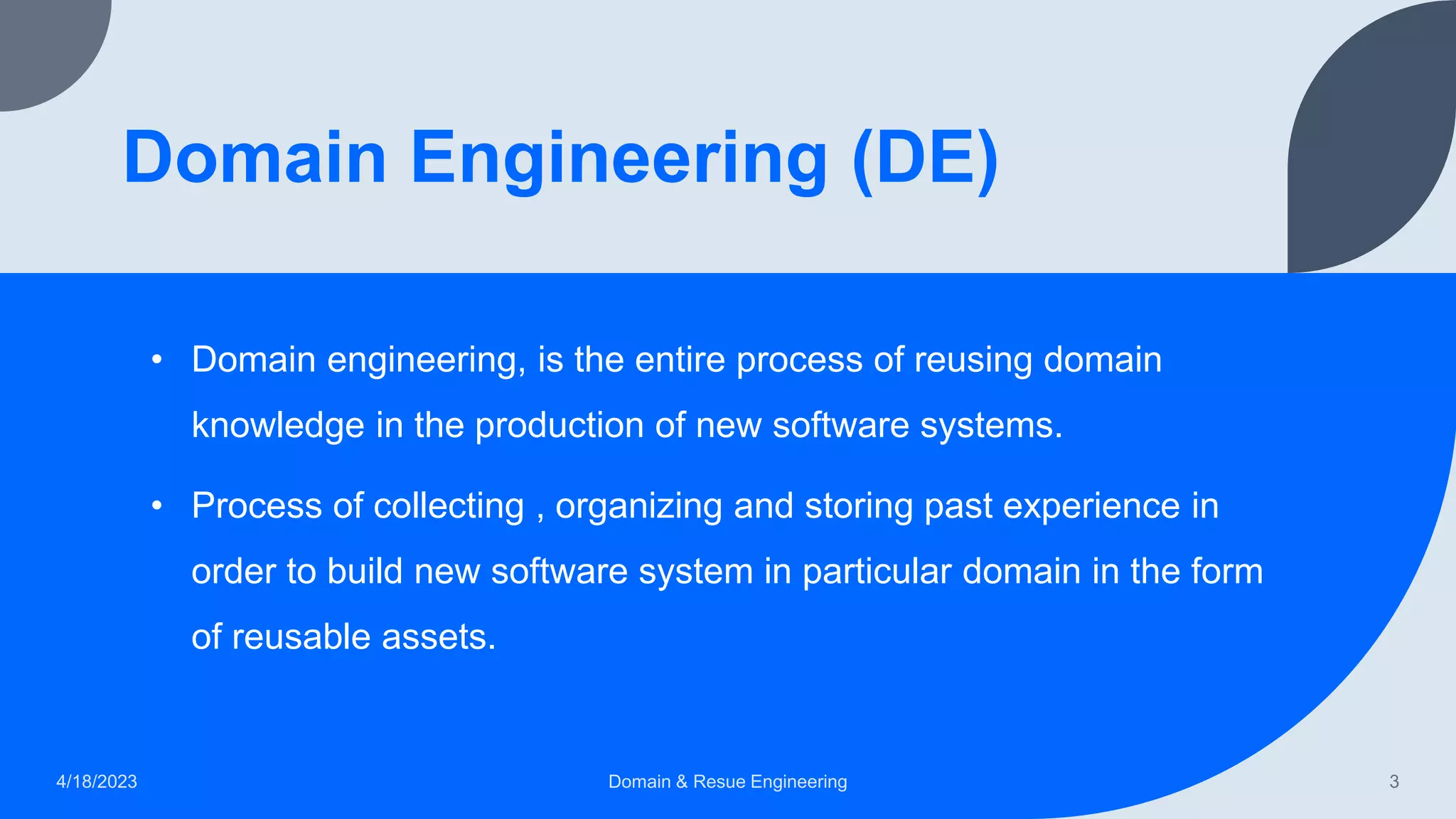 Domain Engineering (DE)
• Domain engineering, is the entire process of reusing domain
knowledge in the production of new software systems.
• Process of collecting , organizing and storing past experience in
order to build new software system in particular domain in the form
of reusable assets.
4/18/2023 Domain & Resue Engineering 3
 