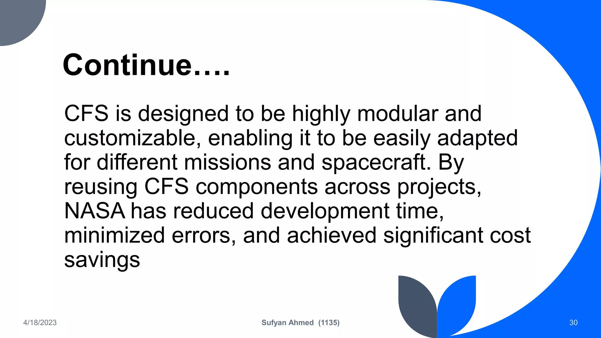 Continue….
CFS is designed to be highly modular and
customizable, enabling it to be easily adapted
for different missions and spacecraft. By
reusing CFS components across projects,
NASA has reduced development time,
minimized errors, and achieved significant cost
savings
4/18/2023 Sufyan Ahmed (1135) 30
 