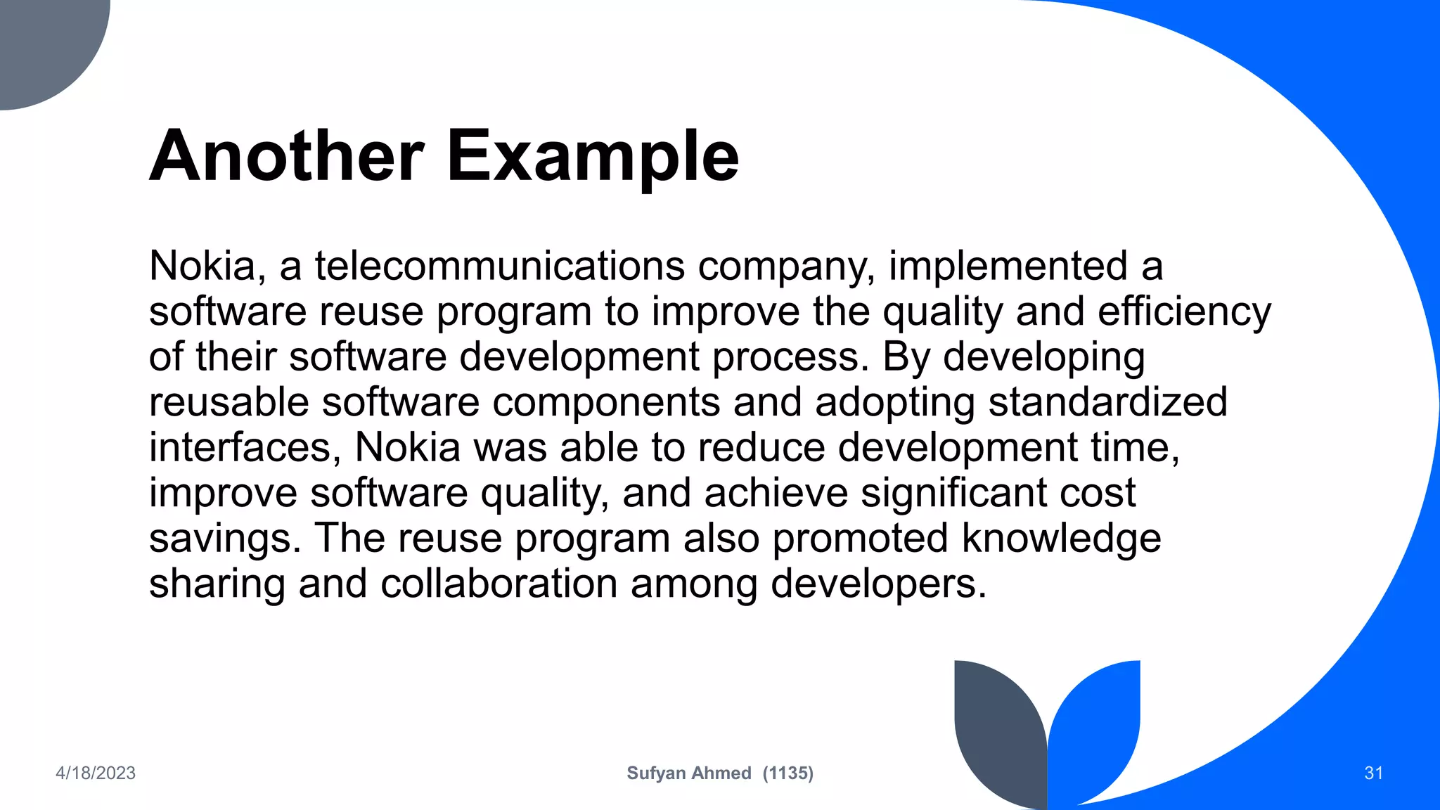 Another Example
Nokia, a telecommunications company, implemented a
software reuse program to improve the quality and efficiency
of their software development process. By developing
reusable software components and adopting standardized
interfaces, Nokia was able to reduce development time,
improve software quality, and achieve significant cost
savings. The reuse program also promoted knowledge
sharing and collaboration among developers.
4/18/2023 Sufyan Ahmed (1135) 31
 