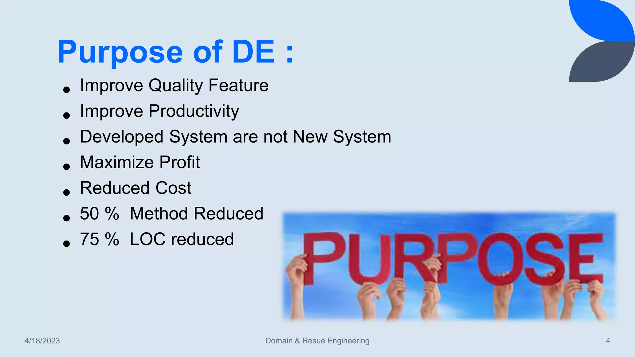 Purpose of DE :
4/18/2023 Domain & Resue Engineering 4
• Improve Quality Feature
• Improve Productivity
• Developed System are not New System
• Maximize Profit
• Reduced Cost
• 50 % Method Reduced
• 75 % LOC reduced
 