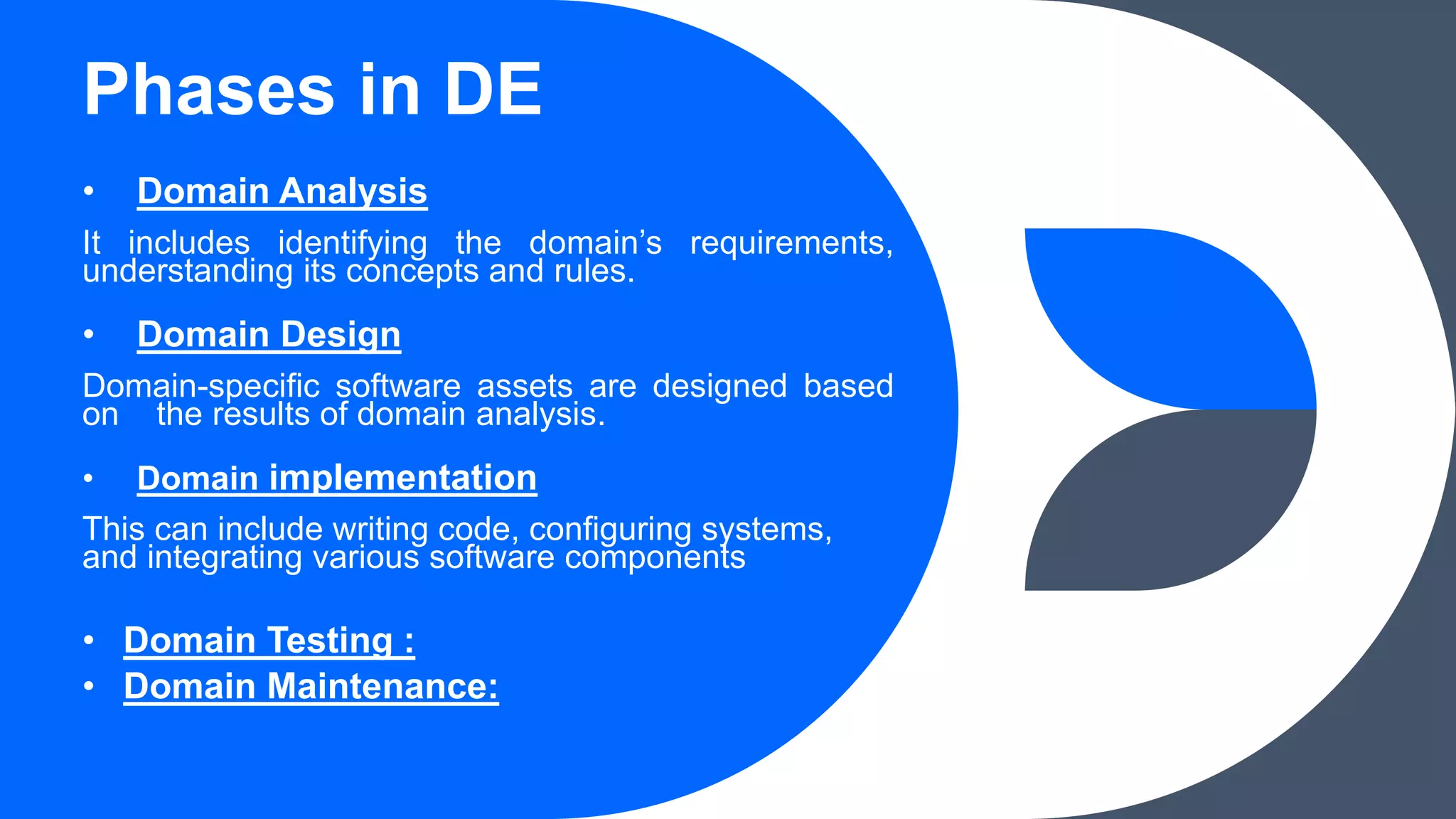 Phases in DE
• Domain Analysis
It includes identifying the domain’s requirements,
understanding its concepts and rules.
• Domain Design
Domain-specific software assets are designed based
on the results of domain analysis.
• Domain implementation
This can include writing code, configuring systems,
and integrating various software components
• Domain Testing :
• Domain Maintenance:
 