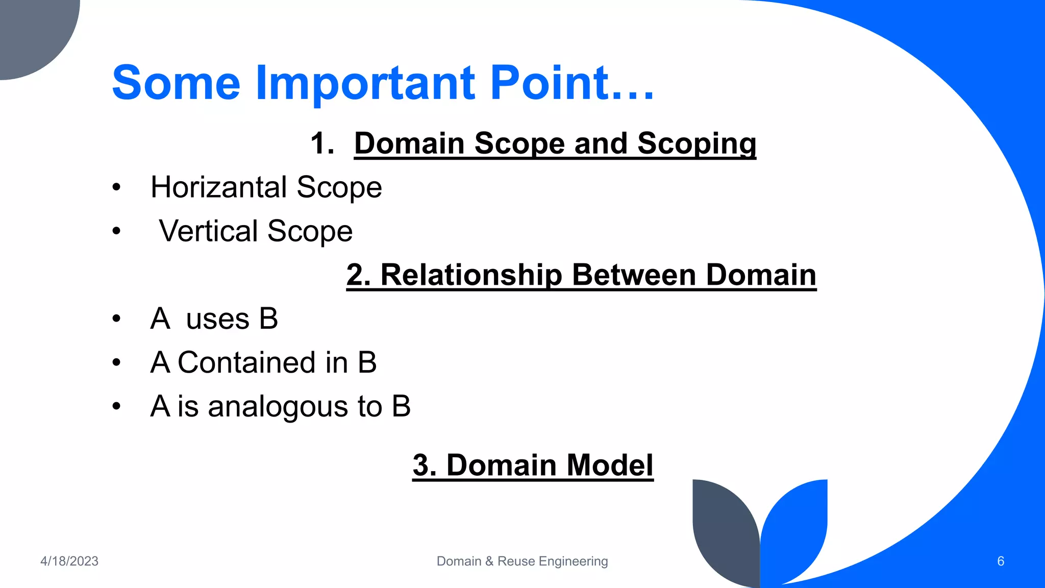 Some Important Point…
1. Domain Scope and Scoping
• Horizantal Scope
• Vertical Scope
2. Relationship Between Domain
• A uses B
• A Contained in B
• A is analogous to B
3. Domain Model
4/18/2023 Domain & Reuse Engineering 6
 
