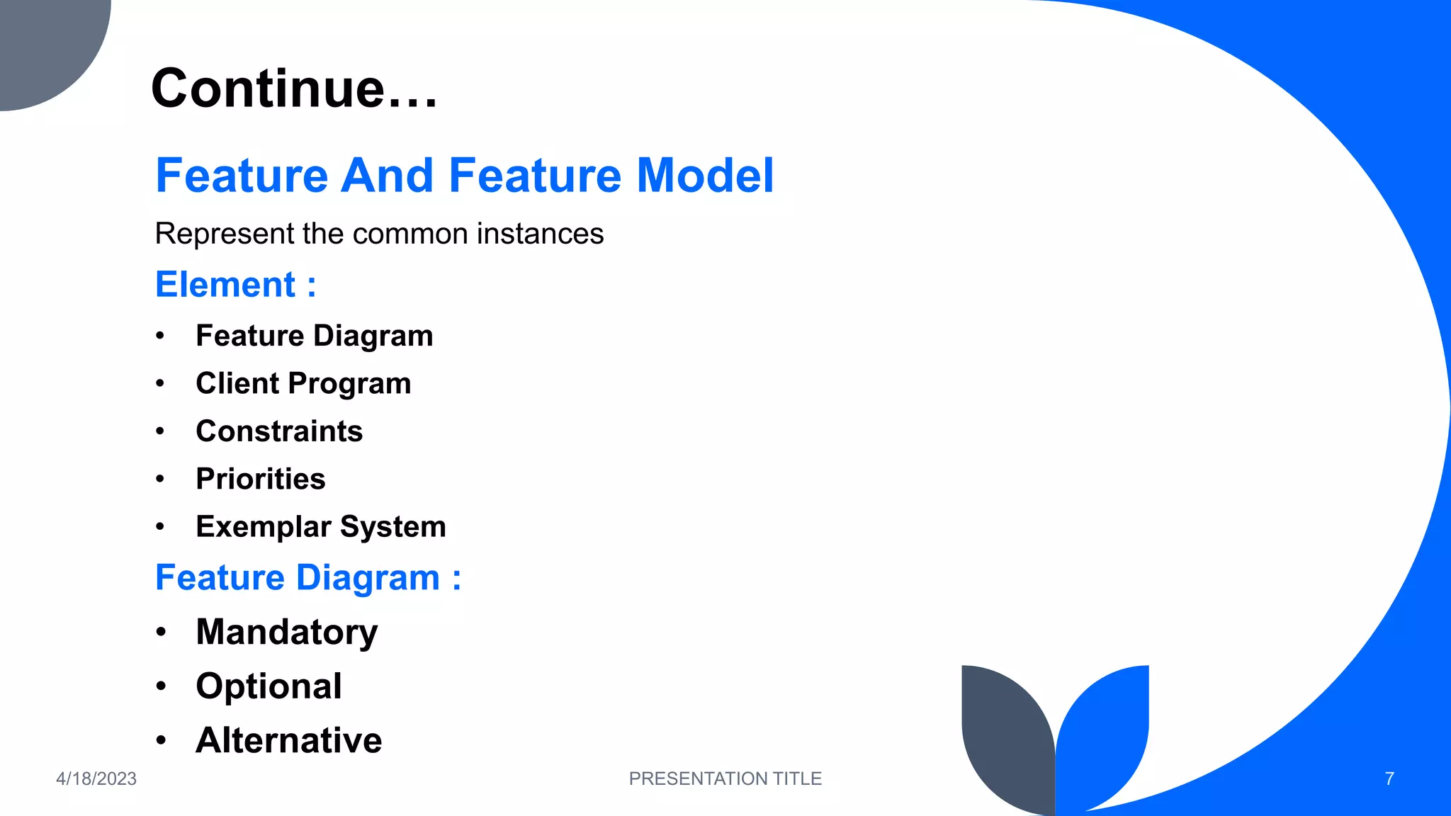 Continue…
Feature And Feature Model
Represent the common instances
Element :
• Feature Diagram
• Client Program
• Constraints
• Priorities
• Exemplar System
Feature Diagram :
• Mandatory
• Optional
• Alternative
4/18/2023 PRESENTATION TITLE 7
 