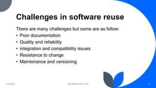 Challenges in software reuse
There are many challenges but some are as follow:
• Poor documentation
• Quality and reliability
• integration and compatibility issues
• Resistance to change
• Maintenance and versioning
4/18/2023 PRESENTATION TITLE 14
 