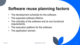 Software reuse planning factors
• The development schedule for the software.
• The expected software lifetime.
• The criticality of the software and its non-functional
requirements.
• The execution platform for the software.
• The application domain.
4/18/2023 Sufyan Ahmed (1135) 25
 
