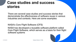 Case studies and success
stories
There are several case studies and success stories that
demonstrate the effectiveness of software reuse in various
industries and contexts. Here are some examples:
NASA's Core Flight Software (CFS)
NASA has developed a reusable software platform called
Core Flight Software, which serves as a basis for their flight
software systems
4/18/2023 Sufyan Ahmed (1135) 29
 