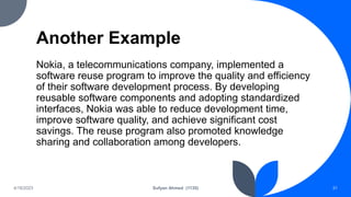 Another Example
Nokia, a telecommunications company, implemented a
software reuse program to improve the quality and efficiency
of their software development process. By developing
reusable software components and adopting standardized
interfaces, Nokia was able to reduce development time,
improve software quality, and achieve significant cost
savings. The reuse program also promoted knowledge
sharing and collaboration among developers.
4/18/2023 Sufyan Ahmed (1135) 31
 