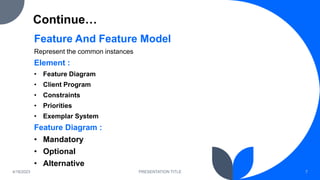 Continue…
Feature And Feature Model
Represent the common instances
Element :
• Feature Diagram
• Client Program
• Constraints
• Priorities
• Exemplar System
Feature Diagram :
• Mandatory
• Optional
• Alternative
4/18/2023 PRESENTATION TITLE 7
 
