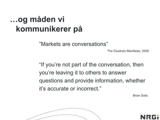 ”Markets are conversations”
The Cluetrain Manifesto, 2000
“If you’re not part of the conversation, then
you’re leaving it to others to answer
questions and provide information, whether
it’s accurate or incorrect.”
Brian Solis
…og måden vi
kommunikerer på
 