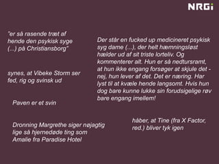”er så rasende træt af
hende den psykisk syge
(...) på Christiansborg”
Der står en fucked up medicineret psykisk
syg dame (...), der helt hæmningsløst
hælder ud af sit triste lorteliv. Og
kommenterer alt. Hun er så nedtursramt,
at hun ikke engang forsøger at skjule det -
nej, hun lever af det. Det er næring. Har
lyst til at kvæle hende langsomt. Hvis hun
dog bare kunne lukke sin forudsigelige røv
bare engang imellem!
synes, at Vibeke Storm ser
fed, rig og svinsk ud
håber, at Tine (fra X Factor,
red.) bliver tyk igenDronning Margrethe siger nøjagtig
lige så hjernedøde ting som
Amalie fra Paradise Hotel
Paven er et svin
 