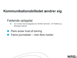 Kommunikationsbilledet ændrer sig
Faldende oplagstal
kun 3 aviser med et oplagstal over 100.000 i Danmark – JP, Politiken og
Berlingske Tidende
Flere aviser truet af lukning
Færre journalister – men flere medier
 