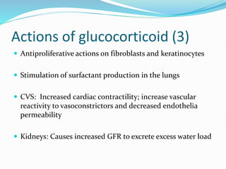 Actions of glucocorticoid (3)
 Antiproliferative actions on fibroblasts and keratinocytes
 Stimulation of surfactant production in the lungs
 CVS: Increased cardiac contractility; increase vascular
reactivity to vasoconstrictors and decreased endothelia
permeability
 Kidneys: Causes increased GFR to excrete excess water load
 