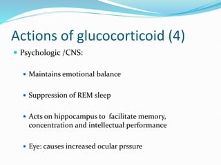 Actions of glucocorticoid (4)
 Psychologic /CNS:
 Maintains emotional balance
 Suppression of REM sleep
 Acts on hippocampus to facilitate memory,
concentration and intellectual performance
 Eye: causes increased ocular prssure
 