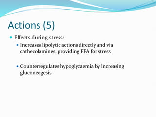 Actions (5)
 Effects during stress:
 Increases lipolytic actions directly and via
cathecolamines, providing FFA for stress
 Counterregulates hypoglycaemia by increasing
gluconeogesis
 
